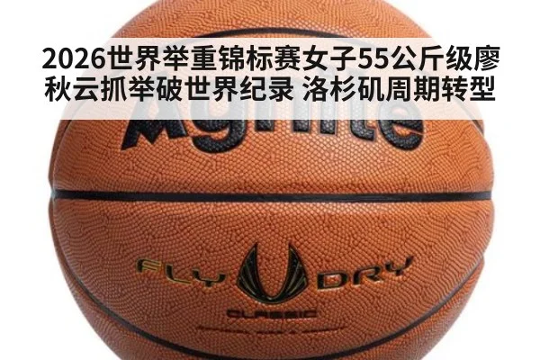 2026世界举重锦标赛女子55公斤级廖秋云抓举破世界纪录 洛杉矶周期转型