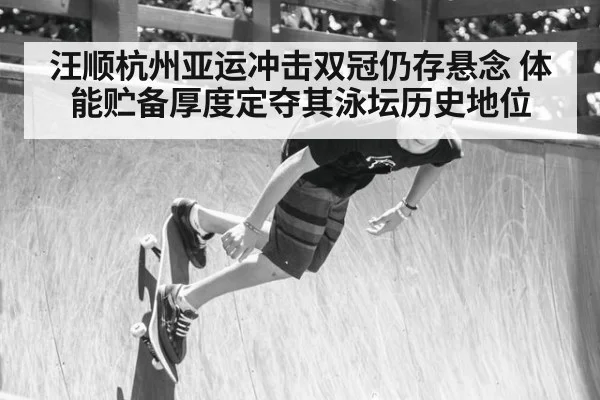 汪顺杭州亚运冲击双冠仍存悬念 体能贮备厚度定夺其泳坛历史地位