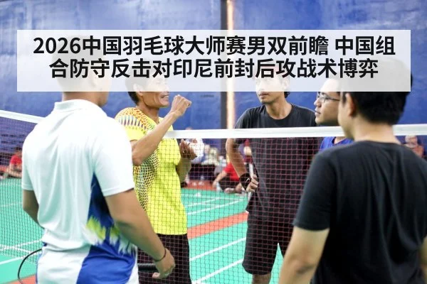2026中国羽毛球大师赛男双前瞻 中国组合防守反击对印尼前封后攻战术博弈